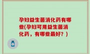 孕妇益生菌消化药有哪些(孕妇可用益生菌消化药，有哪些最好？)