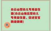 白云山婴幼儿专用益生菌(白云山推出婴幼儿专用益生菌，促进宝宝肠道健康)