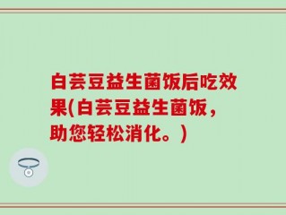 白芸豆益生菌饭后吃效果(白芸豆益生菌饭，助您轻松消化。)