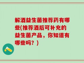 解酒益生菌推荐药有哪些(推荐酒后可补充的益生菌产品，你知道有哪些吗？)