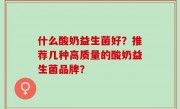 什么酸奶益生菌好？推荐几种高质量的酸奶益生菌品牌？
