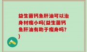 益生菌钙鱼肝油可以治身材瘦小吗(益生菌钙鱼肝油有助于瘦身吗？)