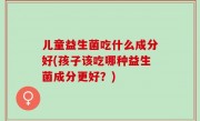 儿童益生菌吃什么成分好(孩子该吃哪种益生菌成分更好？)