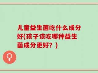儿童益生菌吃什么成分好(孩子该吃哪种益生菌成分更好？)