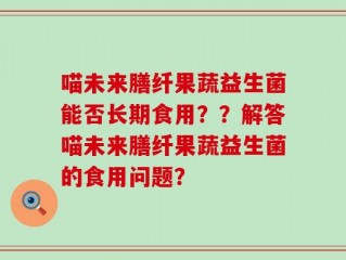 喵未来膳纤果蔬益生菌能否长期食用？？解答喵未来膳纤果蔬益生菌的食用问题？