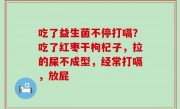 吃了益生菌不停打嗝？吃了红枣干枸杞子，拉的屎不成型，经常打嗝，放屁