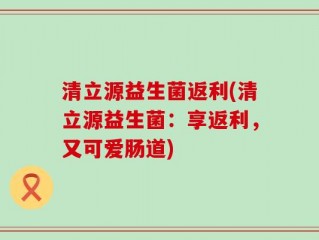 清立源益生菌返利(清立源益生菌：享返利，又可爱肠道)
