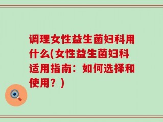 调理女性益生菌妇科用什么(女性益生菌妇科适用指南：如何选择和使用？)
