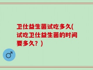 卫仕益生菌试吃多久(试吃卫仕益生菌的时间要多久？)