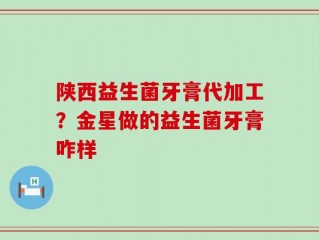 陕西益生菌牙膏代加工？金星做的益生菌牙膏咋样