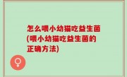 怎么喂小幼猫吃益生菌(喂小幼猫吃益生菌的正确方法)