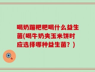 喝奶蹦粑粑喝什么益生菌(喝牛奶夹玉米饼时应选择哪种益生菌？)