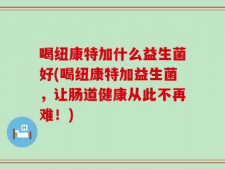 喝纽康特加什么益生菌好(喝纽康特加益生菌，让肠道健康从此不再难！)