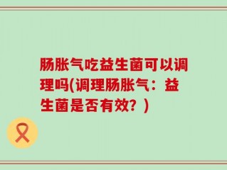 肠胀气吃益生菌可以调理吗(调理肠胀气：益生菌是否有效？)
