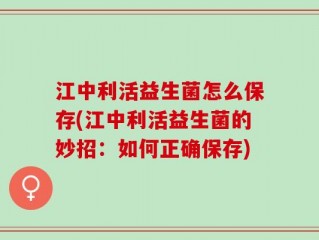 江中利活益生菌怎么保存(江中利活益生菌的妙招：如何正确保存)