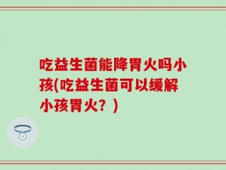 吃益生菌能降胃火吗小孩(吃益生菌可以缓解小孩胃火？)