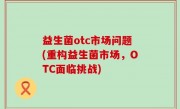 益生菌otc市场问题(重构益生菌市场，OTC面临挑战)