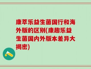 康萃乐益生菌国行和海外版的区别(康趣乐益生菌国内外版本差异大揭密)