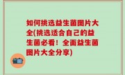 如何挑选益生菌图片大全(挑选适合自己的益生菌必看！全面益生菌图片大全分享)