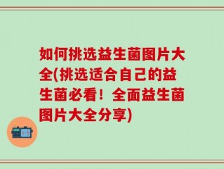 如何挑选益生菌图片大全(挑选适合自己的益生菌必看！全面益生菌图片大全分享)