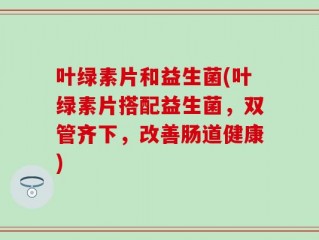 叶绿素片和益生菌(叶绿素片搭配益生菌，双管齐下，改善肠道健康)