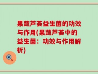 果蔬芦荟益生菌的功效与作用(果蔬芦荟中的益生菌：功效与作用解析)