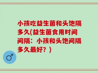小孩吃益生菌和头饱隔多久(益生菌食用时间间隔：小孩和头饱间隔多久最好？)