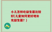 小儿怎样吃益生菌比较好(儿童如何更好地补充益生菌？)