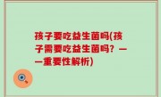 孩子要吃益生菌吗(孩子需要吃益生菌吗？——重要性解析)