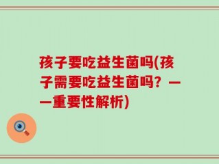 孩子要吃益生菌吗(孩子需要吃益生菌吗？——重要性解析)