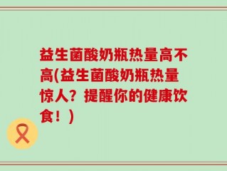 益生菌酸奶瓶热量高不高(益生菌酸奶瓶热量惊人？提醒你的健康饮食！)