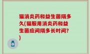 猫消炎药和益生菌隔多久(猫服用消炎药和益生菌应间隔多长时间？)
