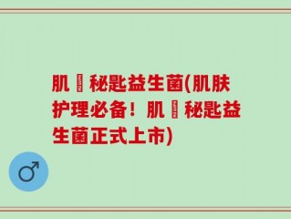 肌玥秘匙益生菌(肌肤护理必备！肌玥秘匙益生菌正式上市)