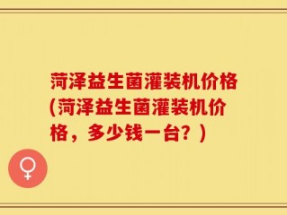 菏泽益生菌灌装机价格(菏泽益生菌灌装机价格，多少钱一台？)