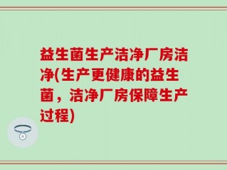 益生菌生产洁净厂房洁净(生产更健康的益生菌，洁净厂房保障生产过程)