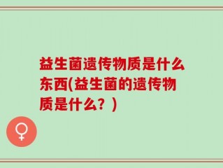 益生菌遗传物质是什么东西(益生菌的遗传物质是什么？)
