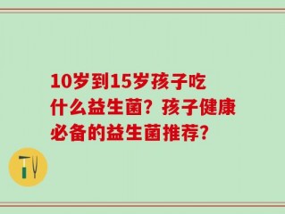 10岁到15岁孩子吃什么益生菌？孩子健康必备的益生菌推荐？