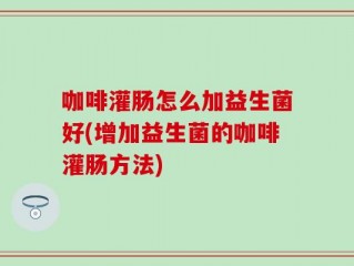 咖啡灌肠怎么加益生菌好(增加益生菌的咖啡灌肠方法)