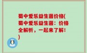 蜀中爱乐益生菌价格(蜀中爱乐益生菌：价格全解析，一起来了解！)