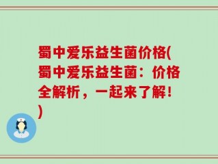 蜀中爱乐益生菌价格(蜀中爱乐益生菌：价格全解析，一起来了解！)