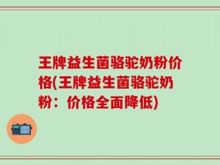 王牌益生菌骆驼奶粉价格(王牌益生菌骆驼奶粉：价格全面降低)