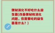 便秘消化不好吃什么益生菌(改善便秘和消化问题，你需要吃的益生菌是什么？)