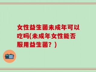 女性益生菌未成年可以吃吗(未成年女性能否服用益生菌？)