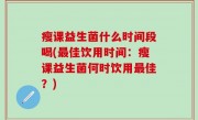 瘦课益生菌什么时间段喝(最佳饮用时间：瘦课益生菌何时饮用最佳？)