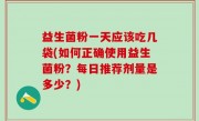 益生菌粉一天应该吃几袋(如何正确使用益生菌粉？每日推荐剂量是多少？)