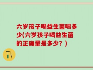 六岁孩子喝益生菌喝多少(六岁孩子喝益生菌的正确量是多少？)