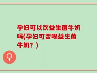 孕妇可以饮益生菌牛奶吗(孕妇可否喝益生菌牛奶？)