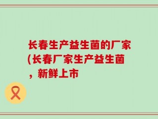 长春生产益生菌的厂家(长春厂家生产益生菌，新鲜上市
