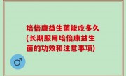 培倍康益生菌能吃多久(长期服用培倍康益生菌的功效和注意事项)