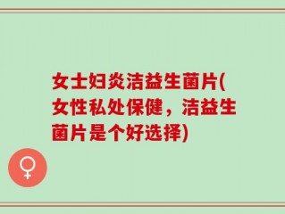 女士妇炎洁益生菌片(女性私处保健，洁益生菌片是个好选择)
